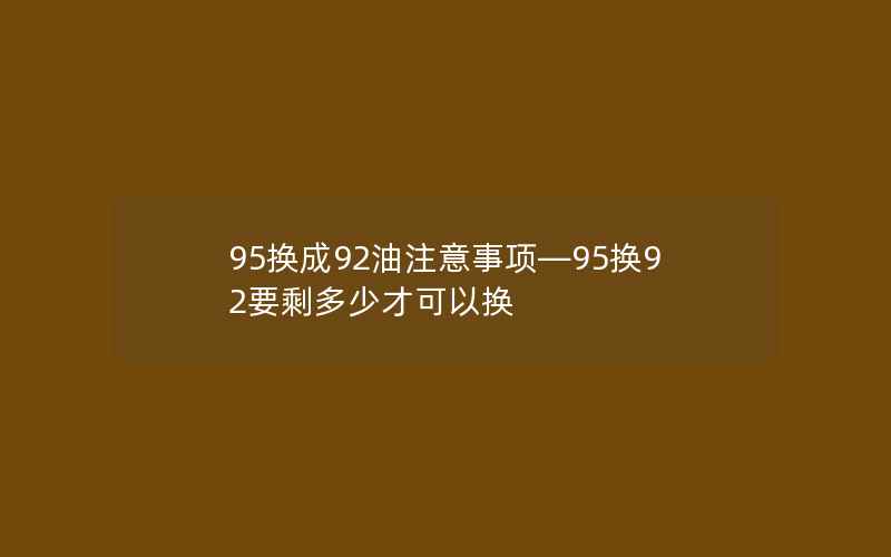 95换成92油注意事项—95换92要剩多少才可以换