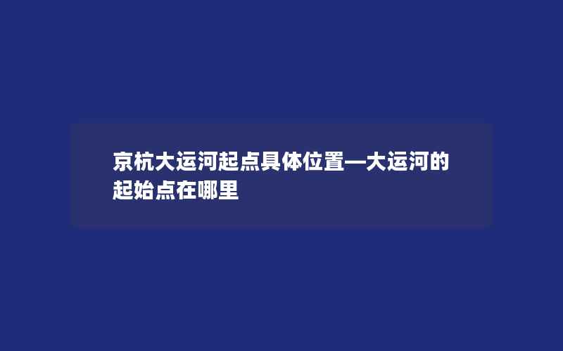 京杭大运河起点具体位置—大运河的起始点在哪里