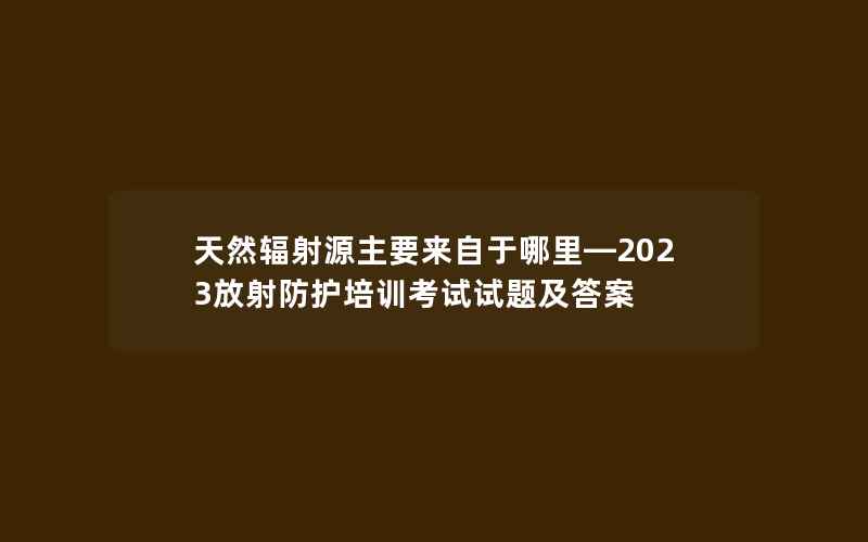 天然辐射源主要来自于哪里—2023放射防护培训考试试题及答案