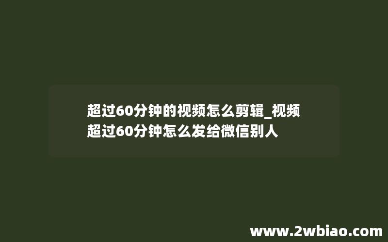 超过60分钟的视频怎么剪辑_视频超过60分钟怎么发给微信别人