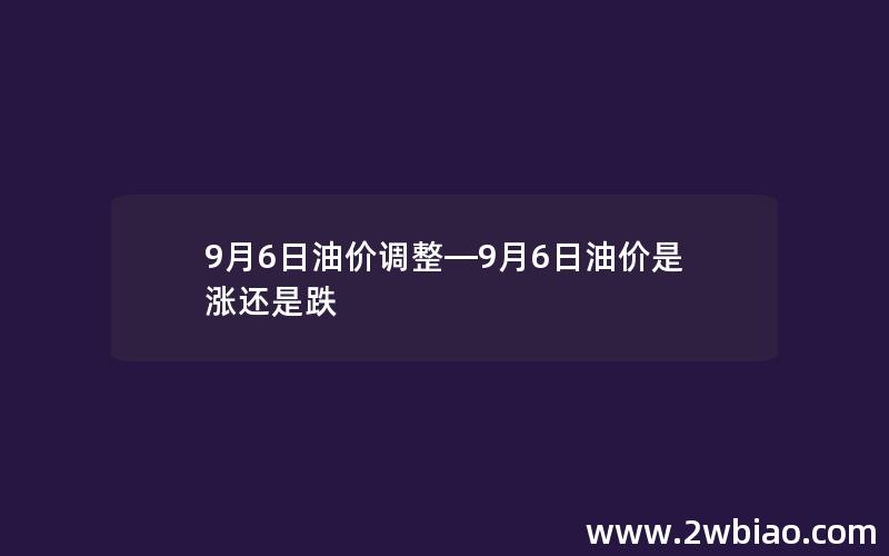 9月6日油价调整—9月6日油价是涨还是跌