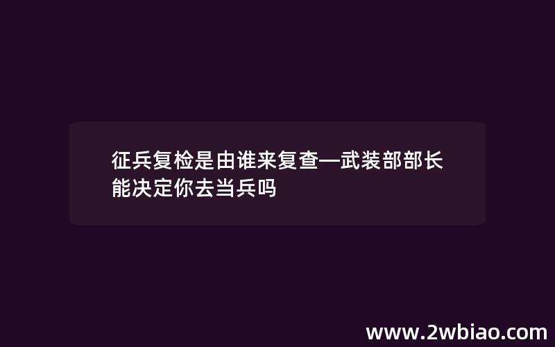 征兵复检是由谁来复查—武装部部长能决定你去当兵吗