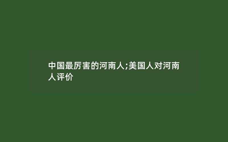 中国最厉害的河南人;美国人对河南人评价