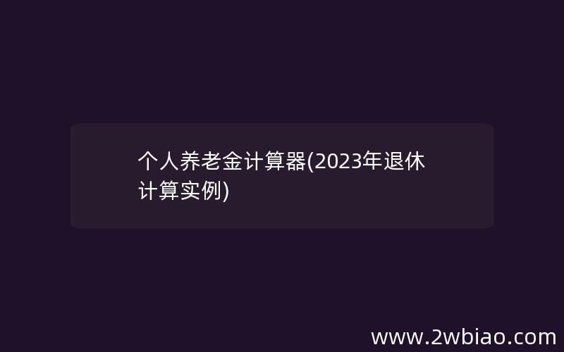 个人养老金计算器(2023年退休计算实例)