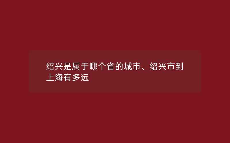 绍兴是属于哪个省的城市、绍兴市到上海有多远