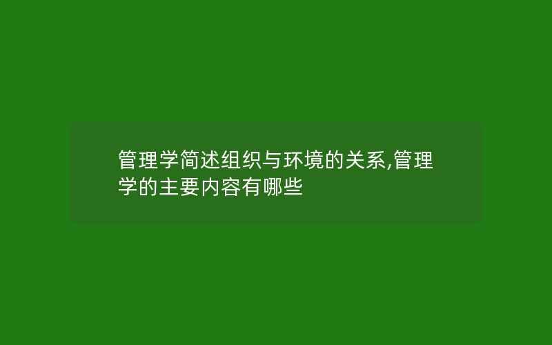 管理学简述组织与环境的关系,管理学的主要内容有哪些