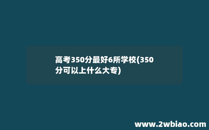 高考350分最好6所学校(350分可以上什么大专)