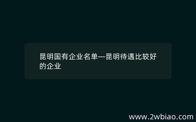 昆明国有企业名单—昆明待遇比较好的企业