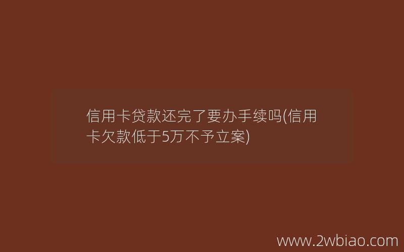 信用卡贷款还完了要办手续吗(信用卡欠款低于5万不予立案)