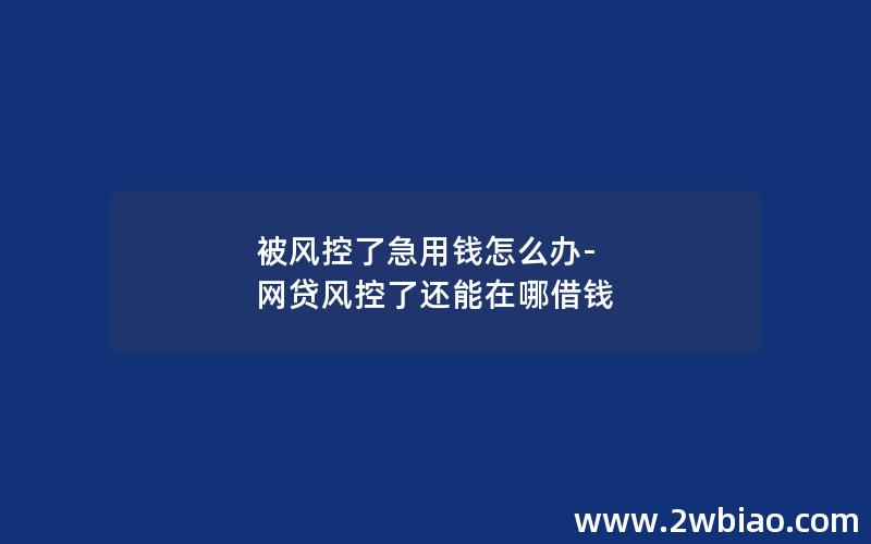 被风控了急用钱怎么办-网贷风控了还能在哪借钱