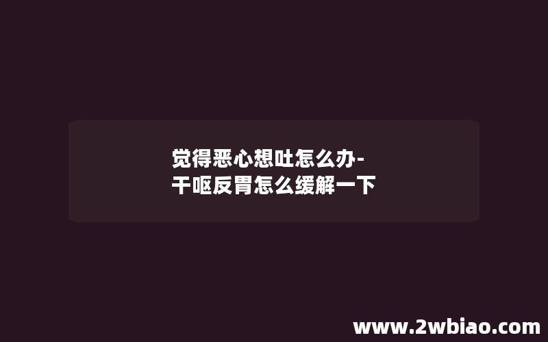 觉得恶心想吐怎么办-干呕反胃怎么缓解一下