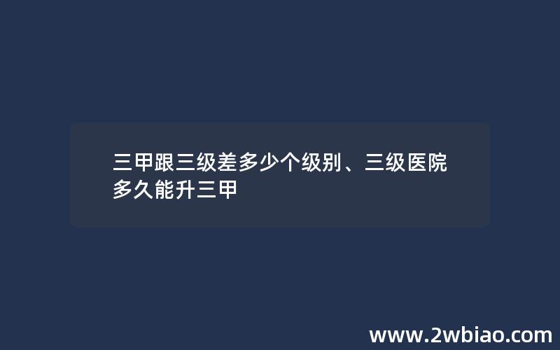 三甲跟三级差多少个级别、三级医院多久能升三甲