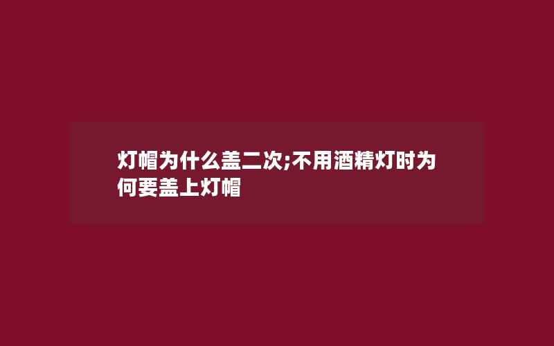 灯帽为什么盖二次;不用酒精灯时为何要盖上灯帽