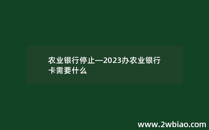 农业银行停止—2023办农业银行卡需要什么