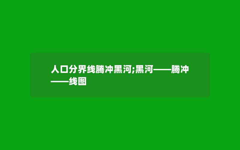 人口分界线腾冲黑河;黑河――腾冲――线图