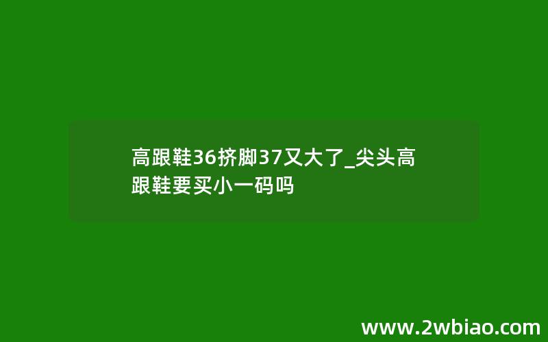 高跟鞋36挤脚37又大了_尖头高跟鞋要买小一码吗