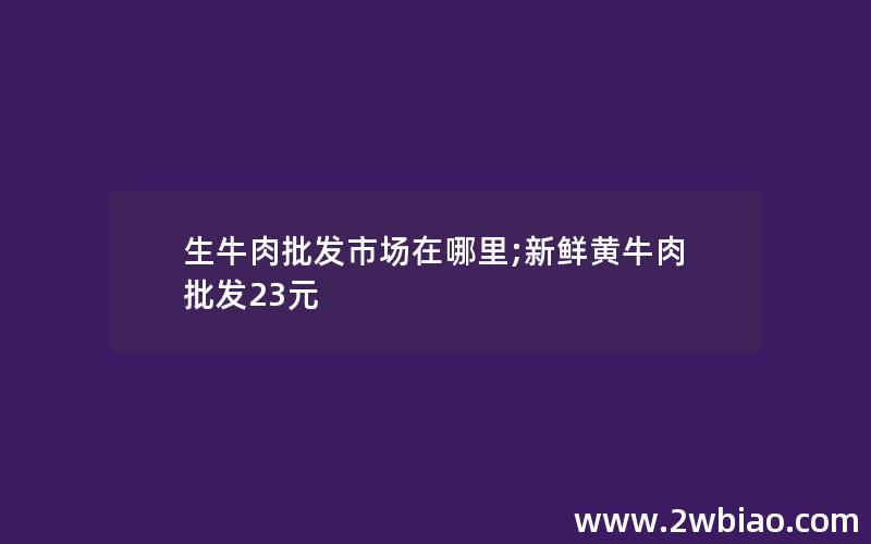 生牛肉批发市场在哪里;新鲜黄牛肉批发23元