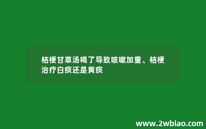 桔梗甘草汤喝了导致咳嗽加重、桔梗治疗白痰还是黄痰