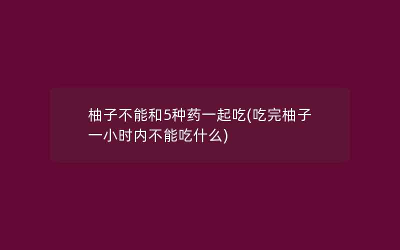 柚子不能和5种药一起吃(吃完柚子一小时内不能吃什么)