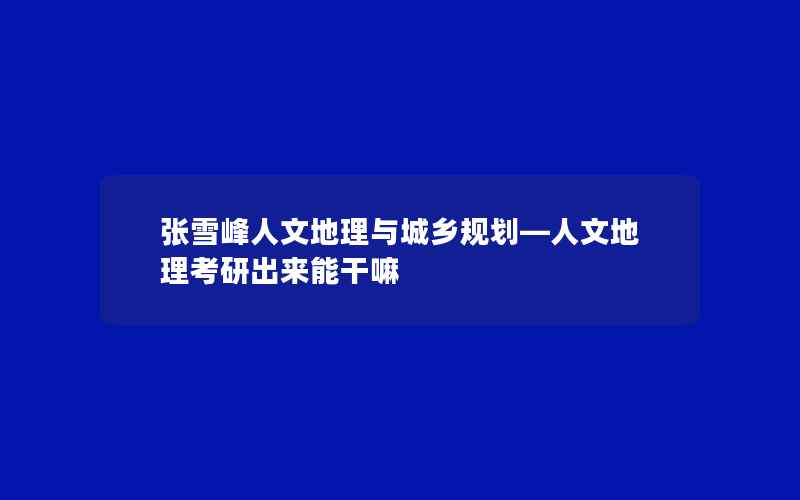 张雪峰人文地理与城乡规划—人文地理考研出来能干嘛