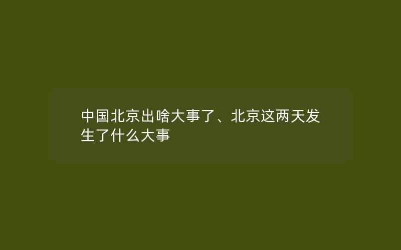 中国北京出啥大事了、北京这两天发生了什么大事