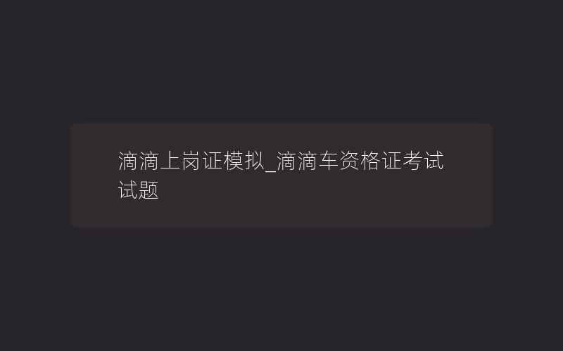 滴滴上岗证模拟_滴滴车资格证考试试题