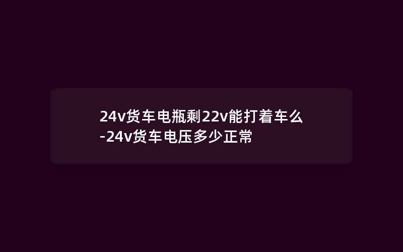 24v货车电瓶剩22v能打着车么-24v货车电压多少正常