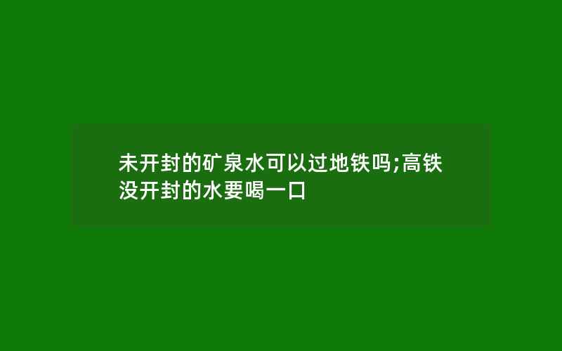 未开封的矿泉水可以过地铁吗;高铁没开封的水要喝一口