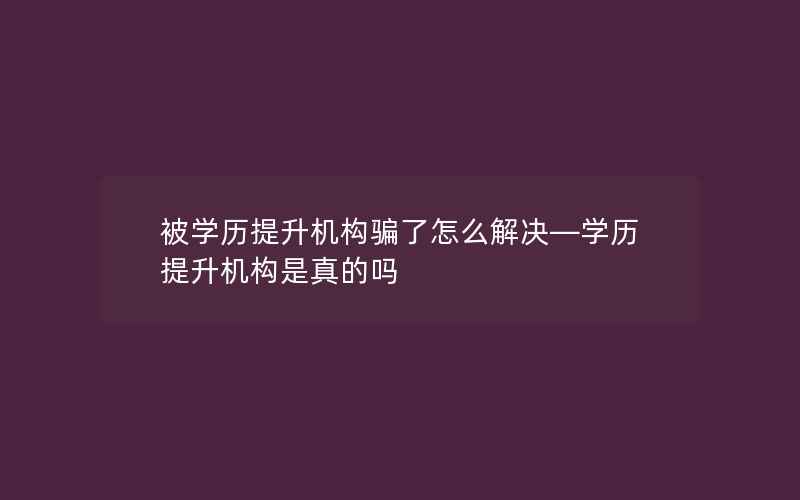 被学历提升机构骗了怎么解决—学历提升机构是真的吗