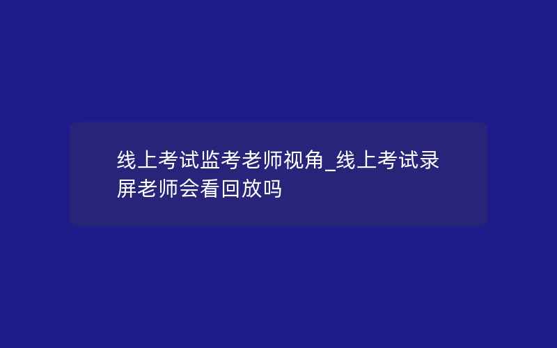 线上考试监考老师视角_线上考试录屏老师会看回放吗