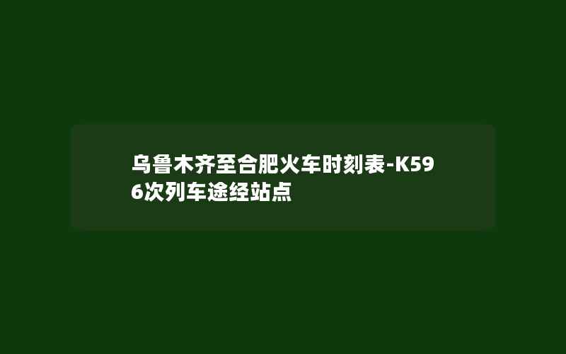 乌鲁木齐至合肥火车时刻表-K596次列车途经站点