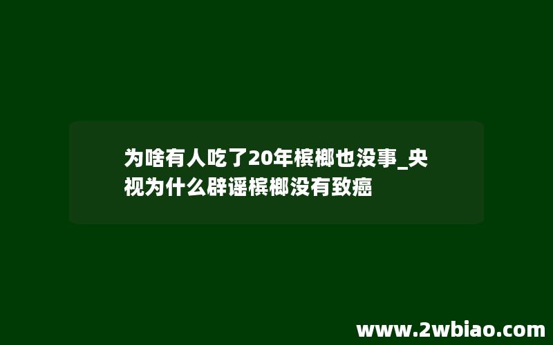 为啥有人吃了20年槟榔也没事_央视为什么辟谣槟榔没有致癌