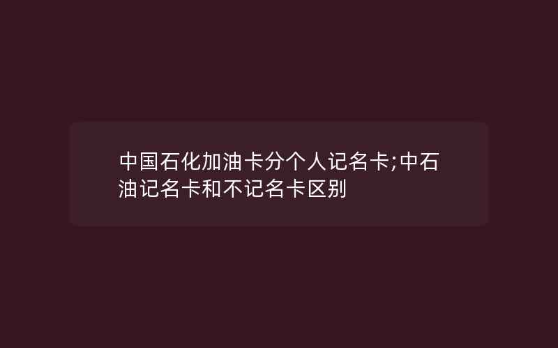 中国石化加油卡分个人记名卡;中石油记名卡和不记名卡区别