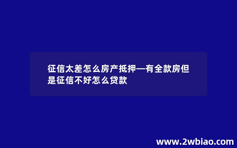 征信太差怎么房产抵押—有全款房但是征信不好怎么贷款