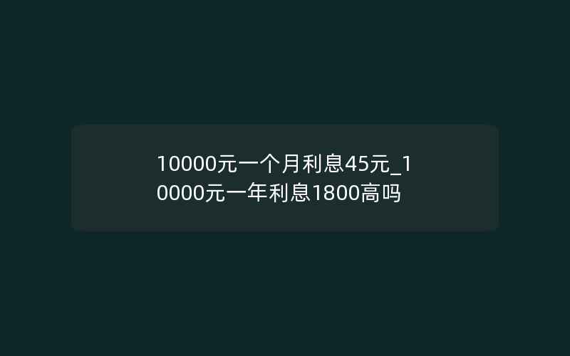 10000元一个月利息45元_10000元一年利息1800高吗