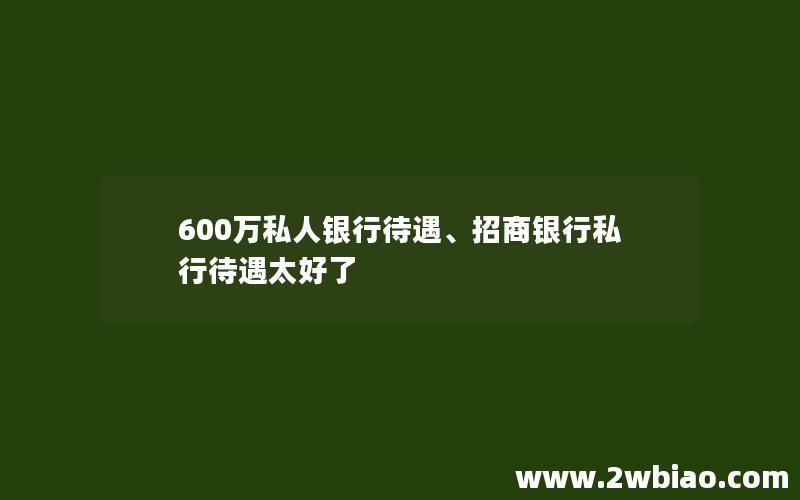 600万私人银行待遇、招商银行私行待遇太好了