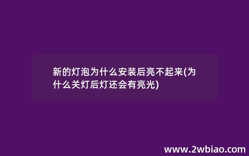 新的灯泡为什么安装后亮不起来(为什么关灯后灯还会有亮光)