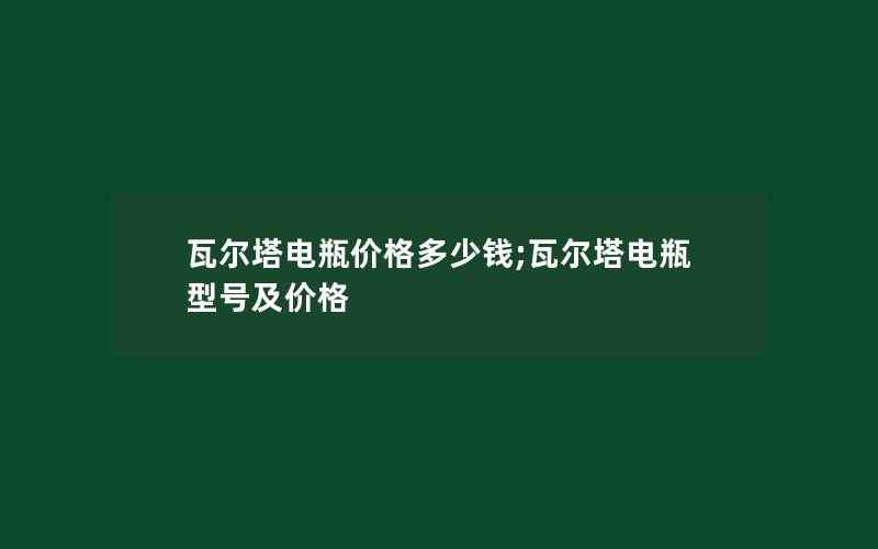 瓦尔塔电瓶价格多少钱;瓦尔塔电瓶型号及价格