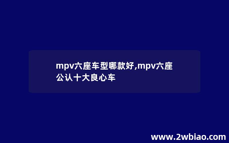 mpv六座车型哪款好,mpv六座公认十大良心车