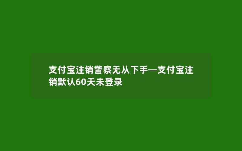 支付宝注销警察无从下手—支付宝注销默认60天未登录