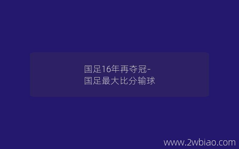 国足16年再夺冠-国足最大比分输球