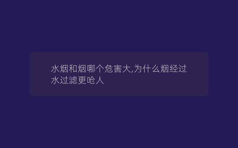 水烟和烟哪个危害大,为什么烟经过水过滤更呛人