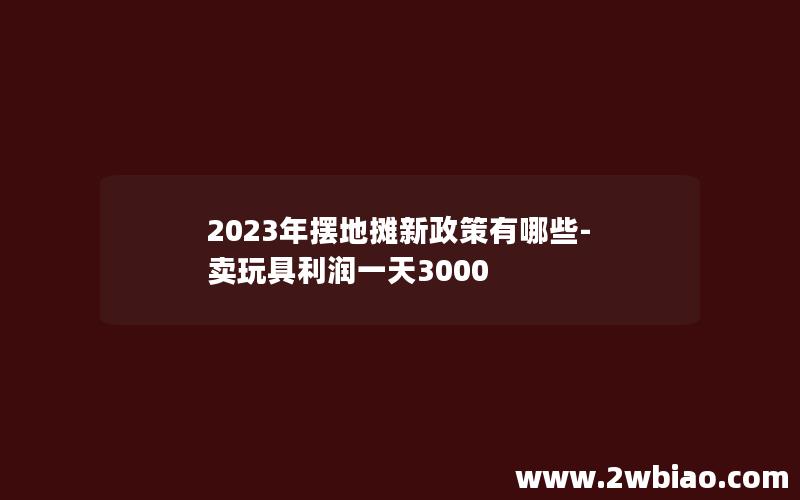 2023年摆地摊新政策有哪些-卖玩具利润一天3000