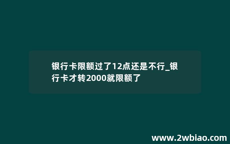 银行卡限额过了12点还是不行_银行卡才转2000就限额了