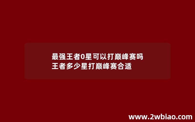 最强王者0星可以打巅峰赛吗 王者多少星打巅峰赛合适