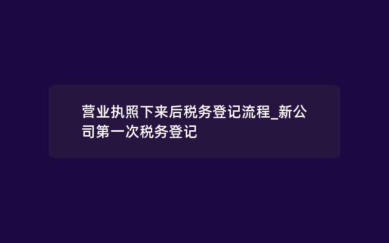 营业执照下来后税务登记流程_新公司第一次税务登记