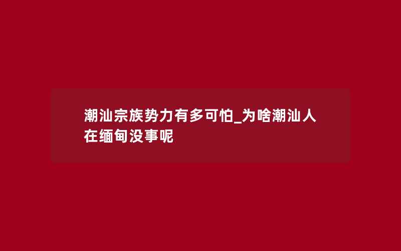 潮汕宗族势力有多可怕_为啥潮汕人在缅甸没事呢