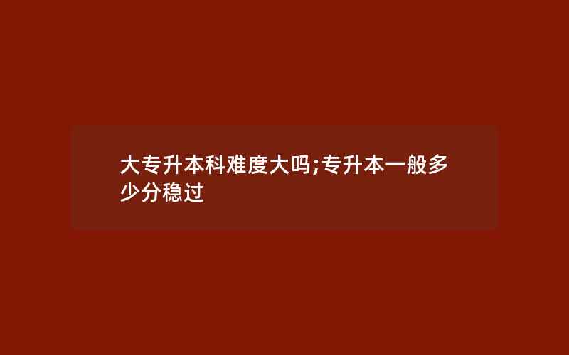 大专升本科难度大吗;专升本一般多少分稳过