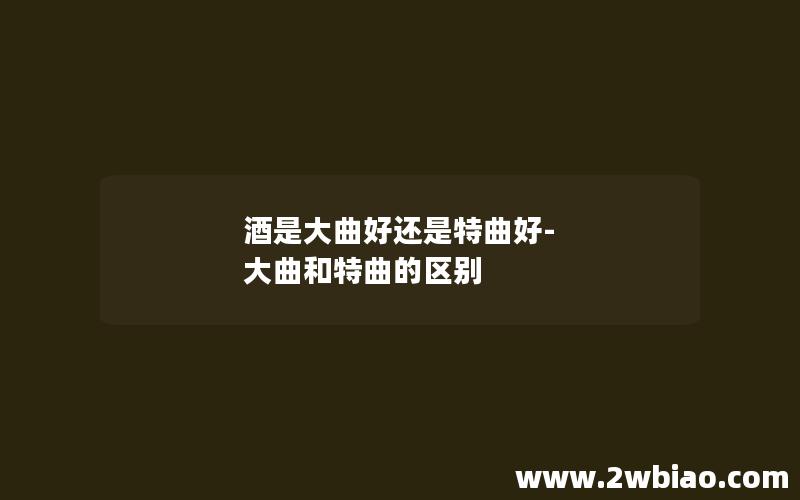 酒是大曲好还是特曲好-大曲和特曲的区别