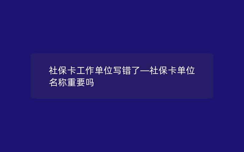 社保卡工作单位写错了—社保卡单位名称重要吗